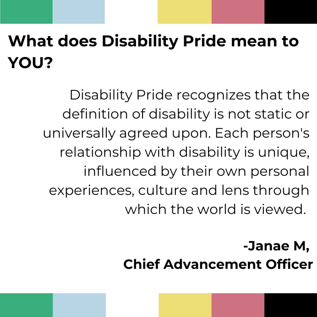 Disability pride banner across the top and bottom of the image. Text reads - Disability Pride serves as a unifying force, bridging gaps between different communities and fostering a shared commitment to promoting equality, justice and inclusivity. It encourages conversations, collaboration and collective action with vision and ability to create a world where all individuals are valued and celebrated for their diversity and contributions, regardless of their relationship with disability. Janae M Chief Advancement Officer