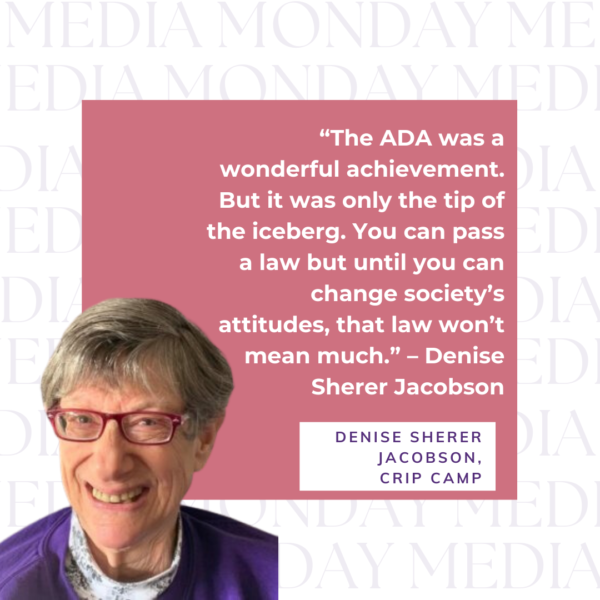 Image of denise jacobson with text - “The ADA was a wonderful achievement. But it was only the tip of the iceberg. You can pass a law but until you can change society’s attitudes, that law won’t mean much.” – Denise Sherer Jacobson Denise Sherer Jacobson, CRip Camp