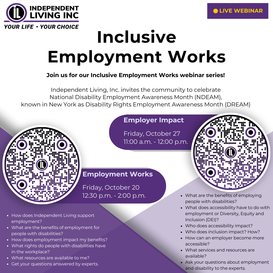 A photo of a webinar series announcement. Primary colors are shades of purple and white. Independent Living logo in upper left with Live Webinar announcement in upper right. On the left, a circle-shaped QR code for an Employment Works webinar. On the right, a circle-shaped QR code for an Employer Impact webinar. Text: Inclusive Employment Works. Join us for our Inclusive Employment Works webinar series! Independent Living, Inc. invites the community to celebrate National Disability Employment Awareness Month (NDEAM), known in New York as Disability Rights Employment Awareness Month (DREAM). Employment Works. Friday, October 20 12:30 p.m. - 2:00 p.m. Employer Impact. Friday, October 27 11:00 a.m. - 12:00 p.m. Employment Works: How does Independent Living support employment? What are the benefits of employment for people with disabilities? How does employment impact my benefits? What rights do people with disabilities have in the workplace? What resources are available to me? Get your questions answered by experts. Employer Impact: What are the benefits of employing people with disabilities? What does accessibility have to do with employment or Diversity, Equity and Inclusion (DEI)? Who does accessibility impact? Who does inclusion impact? How? How can an employer become more accessible? What services and resources are available? Ask your questions about employment and disability to the experts.