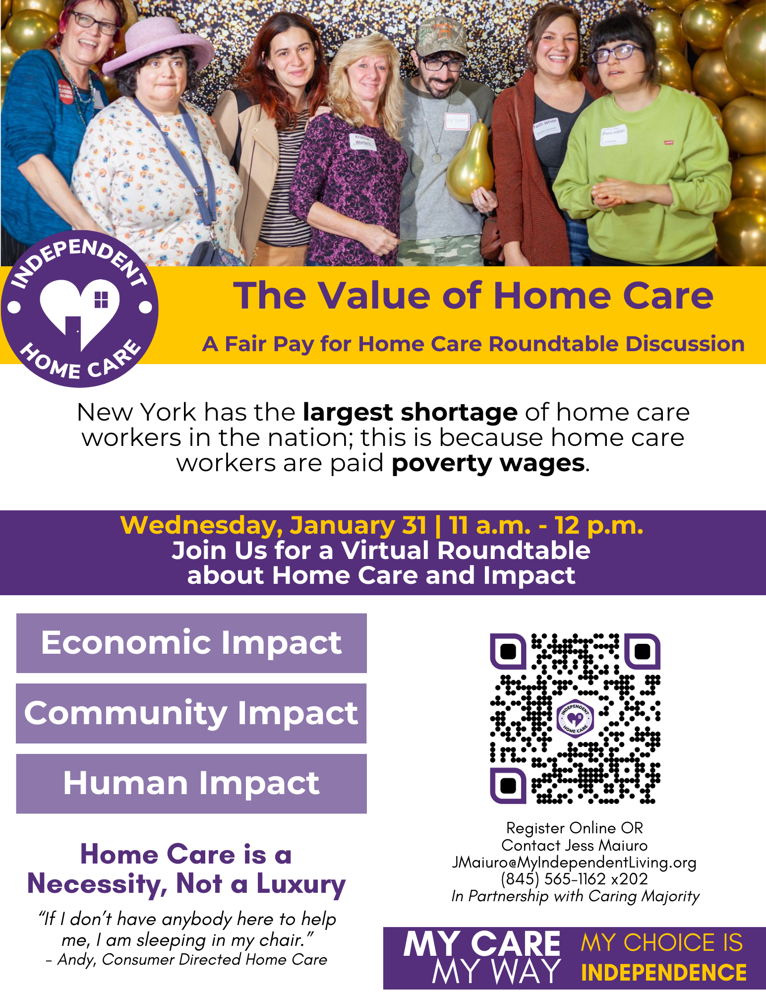 Image of an event flyer. Pictured at the top of the flyer is 7 people in front of a black and gold background with balloons. A QR code is on the bottom right of the flyer. Text: The Value of Home Care A Fair Pay for Home Care Roundtable Discussion New York has the largest shortage of home care workers in the nation; this is because home care workers are paid poverty wages.“If I don’t have anybody here to help me, I am sleeping in my chair.” - Andy, Consumer Directed Home Care Register Online OR Contact Jess Maiuro JMaiuro@MyIndependentLiving.org (845) 565-1162 x202 In Partnership with Caring Majority
