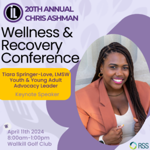 Image Description: Graphic design with light purple background with light gray hands reaching out and leaves. To the left it says "20th Annual Chris Ashman Wellness & Recovery Conference. Tiara Springer-Love, LMSW Youth & Young Adult Advocacy Leader. Keynote Speaker." Below that in the left corner is an alarm bell with "April 11th 2024, 8am-1pm, Wallkill Golf Club." There's an RSS logo on the lower right.