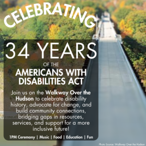 Birdseye view of the Walkway Over the Hudson, one end to the other. Over the image is text: Celebrating 34 Years of the Americans with Disabilities Act. Join us on the Walkway Over the Hudson to celebrate disability history, advocate for change, and build community connections, bridging gaps in resources, services, and support for a more inclusive future! July 27 12 - 4 pm 1PM Ceremony | Music | Food | Education | Fun